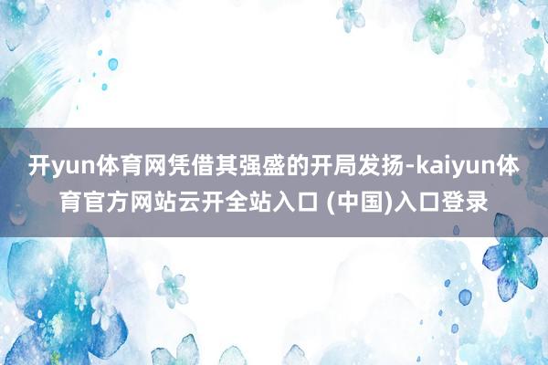 开yun体育网凭借其强盛的开局发扬-kaiyun体育官方网站云开全站入口 (中国)入口登录