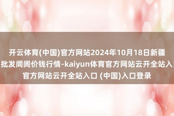 开云体育(中国)官方网站2024年10月18日新疆克拉玛依农副产物批发阛阓价钱行情-kaiyun体育官方网站云开全站入口 (中国)入口登录