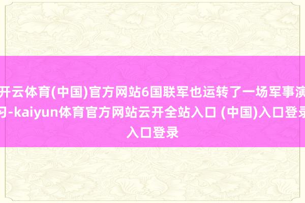 开云体育(中国)官方网站6国联军也运转了一场军事演习-kaiyun体育官方网站云开全站入口 (中国)入口登录