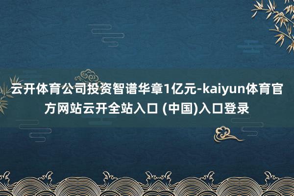 云开体育公司投资智谱华章1亿元-kaiyun体育官方网站云开