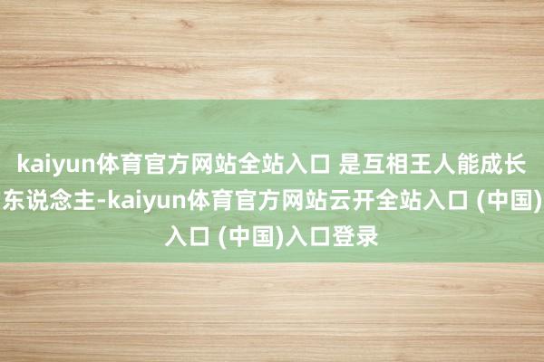 kaiyun体育官方网站全站入口 是互相王人能成长为更好的东