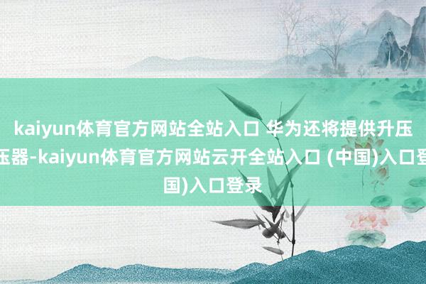 kaiyun体育官方网站全站入口 华为还将提供升压变压器-k