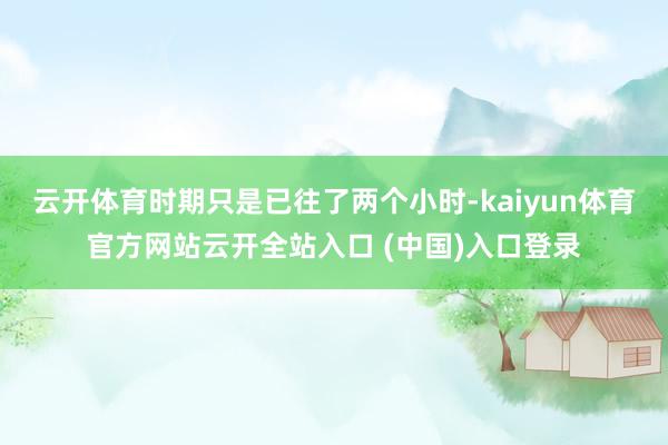 云开体育时期只是已往了两个小时-kaiyun体育官方网站云开